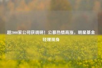 超2000家公司获调研！公募热情高涨，明星基金经理现身