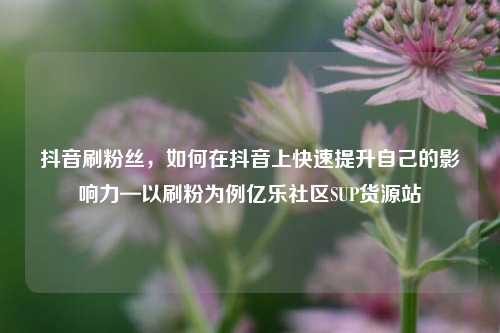 抖音刷粉丝	，如何在抖音上快速提升自己的影响力—以刷粉为例亿乐社区SUP货源站  第1张