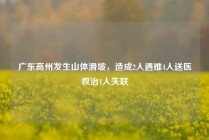 广东高州发生山体滑坡，造成2人遇难4人送医救治1人失联