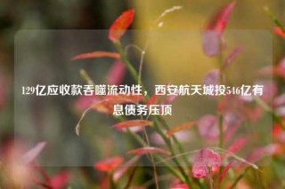 129亿应收款吞噬流动性，西安航天城投546亿有息债务压顶