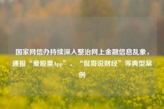 国家网信办持续深入整治网上金融信息乱象，通报“爱股票App”、“侃哥说财经”等典型案例