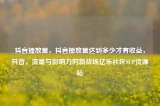 抖音播放量，抖音播放量达到多少才有收益，抖音，流量与影响力的新战场亿乐社区SUP货源站