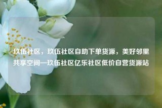 玖伍社区，玖伍社区自助下单货源，美好邻里共享空间—玖伍社区亿乐社区低价自营货源站