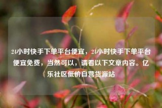 24小时快手下单平台便宜，24小时快手下单平台便宜免费，当然可以，请看以下文章内容。亿乐社区低价自营货源站