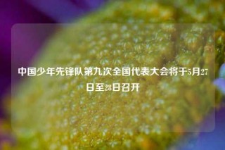 中国少年先锋队第九次全国代表大会将于5月27日至28日召开
