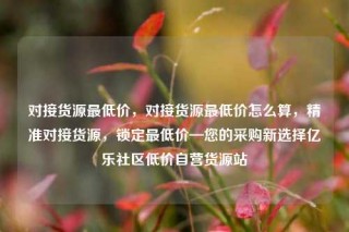 对接货源最低价，对接货源最低价怎么算，精准对接货源，锁定最低价—您的采购新选择亿乐社区低价自营货源站