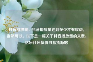 抖音播放量，抖音播放量达到多少才有收益，当然可以。以下是一篇关于抖音播放量的文章，亿乐社区低价自营货源站