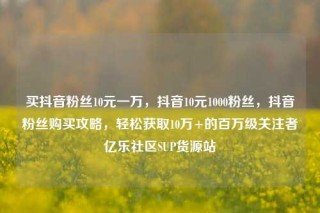 买抖音粉丝10元一万，抖音10元1000粉丝，抖音粉丝购买攻略，轻松获取10万+的百万级关注者亿乐社区SUP货源站