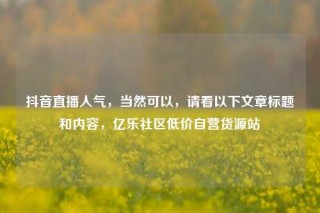 抖音直播人气，当然可以，请看以下文章标题和内容，亿乐社区低价自营货源站