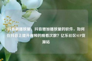 抖音刷播放量，抖音增加播放量的软件，如何在抖音上提升视频的观看次数？亿乐社区SUP货源站