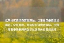 亿乐社区低价自营货源站，亿乐社区最低价货源站，亿乐社区，打造低价自营货源站，引领零售市场新风向亿乐社区低价自营货源站