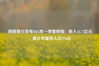  同程旅行发布2025年一季度财报：收入43.77亿元，累计年服务人次19.6亿