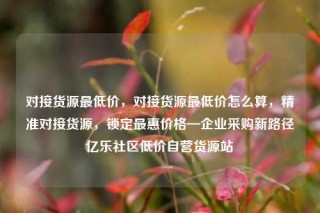 对接货源最低价，对接货源最低价怎么算，精准对接货源，锁定最惠价格—企业采购新路径亿乐社区低价自营货源站
