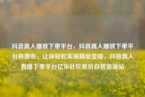 抖音真人播放下单平台，抖音真人播放下单平台有哪些，让你轻松实现商业变现，抖音真人直播下单平台亿乐社区低价自营货源站