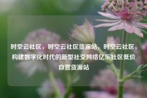 时空云社区，时空云社区货源站，时空云社区，构建数字化时代的新型社交网络亿乐社区低价自营货源站