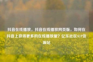抖音在线播放，抖音在线播放网页版，如何在抖音上获得更多的在线播放量？亿乐社区SUP货源站