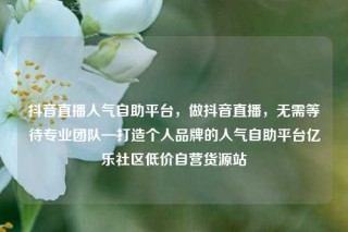 抖音直播人气自助平台，做抖音直播，无需等待专业团队—打造个人品牌的人气自助平台亿乐社区低价自营货源站