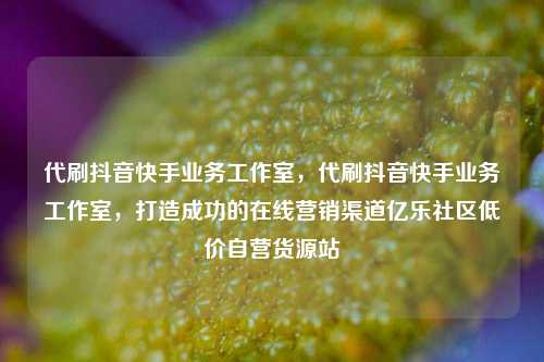 代刷抖音快手业务工作室，代刷抖音快手业务工作室	，打造成功的在线营销渠道亿乐社区低价自营货源站  第1张