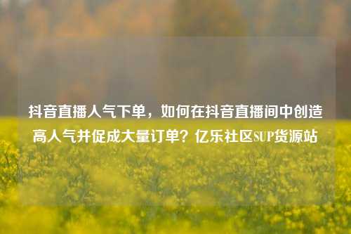 抖音直播人气下单，如何在抖音直播间中创造高人气并促成大量订单？亿乐社区SUP货源站  第1张