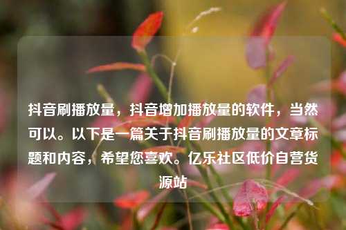 抖音刷播放量	，抖音增加播放量的软件，当然可以	。以下是一篇关于抖音刷播放量的文章标题和内容，希望您喜欢。亿乐社区低价自营货源站  第1张