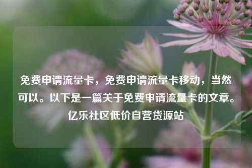 免费申请流量卡，免费申请流量卡移动	，当然可以。以下是一篇关于免费申请流量卡的文章	。亿乐社区低价自营货源站  第1张